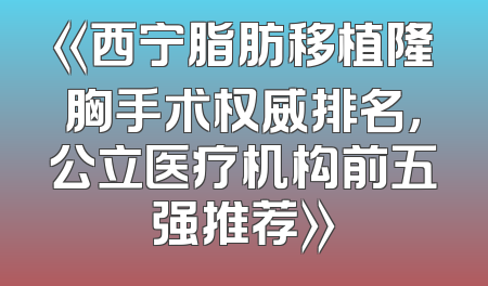《西宁脂肪移植隆胸手术权威排名，公立医疗机构前五强推荐》