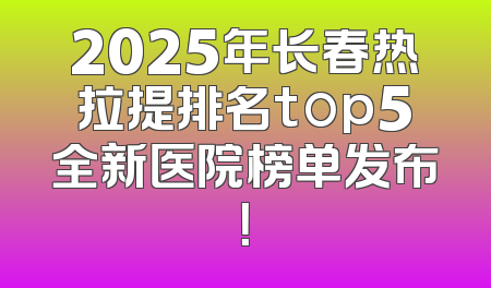 2025年长春热拉提排名top5全新医院榜单发布！