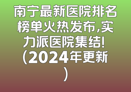 南宁最新医院排名榜单火热发布，实力派医院集结! (2024年更新)