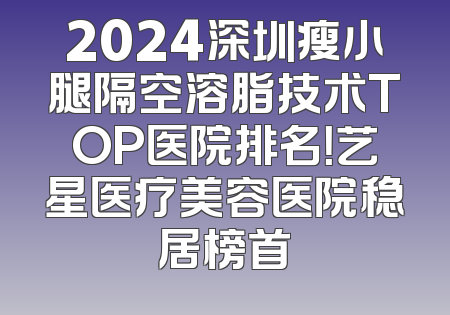 2024深圳瘦小腿隔空溶脂技术TOP医院排名！艺星医疗美容医院稳居榜首