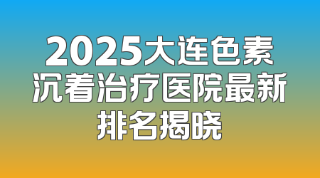 2025大连色素沉着治疗医院最新排名揭晓