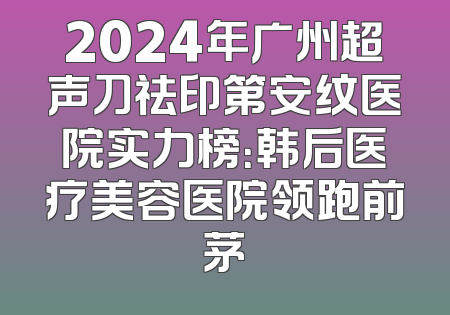 2024年广州超声刀祛印第安纹医院实力榜：韩后医疗美容医院领跑前茅
