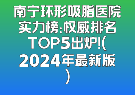 南宁环形吸脂医院实力榜：权威排名TOP5出炉！(2024年最新版)