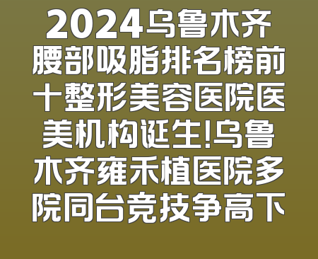 2024乌鲁木齐腰部吸脂排名榜前十整形美容医院医美机构诞生！乌鲁木齐雍禾植医院多院同台竞技争高下