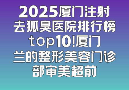 2025厦门注射去狐臭医院排行榜top10！厦门兰的整形美容门诊部审美超前