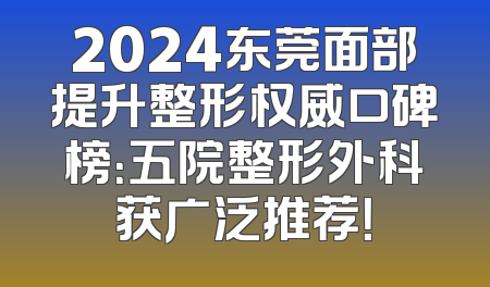 2024东莞面部提升整形权威口碑榜：五院整形外科获广泛推荐！