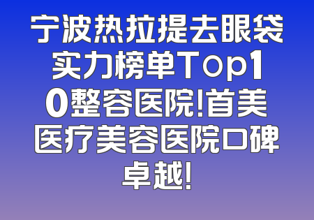 宁波热拉提去眼袋实力榜单Top10整容医院！首美医疗美容医院口碑卓越！