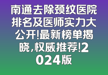 南通去除颈纹医院排名及医师实力大公开！最新榜单揭晓，权威推荐！2024版
