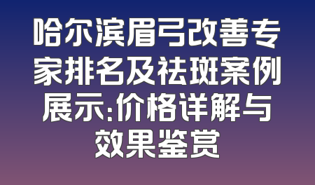 哈尔滨眉弓改善专家排名及祛斑案例展示：价格详解与效果鉴赏