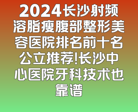 2024长沙射频溶脂瘦腹部整形美容医院排名前十名公立推荐！长沙中心医院牙科技术也靠谱
