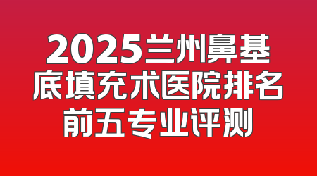 2025兰州鼻基底填充术医院排名前五专业评测
