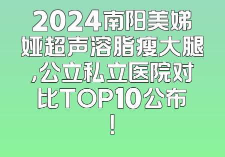 2024南阳美娣娅超声溶脂瘦大腿，公立私立医院对比TOP10公布！