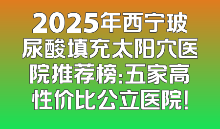 2025年西宁玻尿酸填充太阳穴医院推荐榜：五家高性价比公立医院！