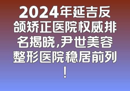 2024年延吉反颌矫正医院权威排名揭晓，尹世美容整形医院稳居前列！