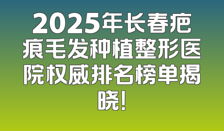 2025年长春疤痕毛发种植整形医院权威排名榜单揭晓！