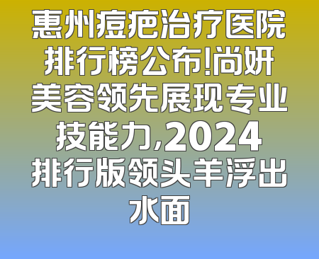 惠州痘疤治疗医院排行榜公布！尚妍美容领先展现专业技能力，2024排行版领头羊浮出水面