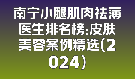 南宁小腿肌肉祛薄医生排名榜：皮肤美容案例精选（2024）