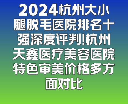 2024杭州大小腿脱毛医院排名十强深度评判！杭州天鑫医疗美容医院特色审美价格多方面对比