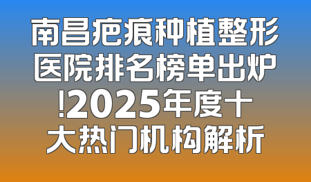 南昌疤痕种植整形医院排名榜单出炉！2025年度十大热门机构解析