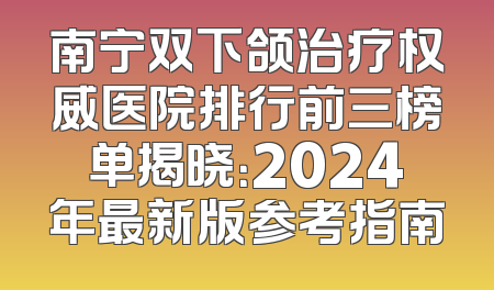 南宁双下颌治疗权威医院排行前三榜单揭晓：2024年最新版参考指南