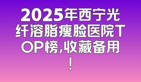 2025年西宁光纤溶脂瘦脸医院TOP榜，收藏备用！