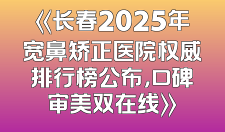 《长春2025年宽鼻矫正医院权威排行榜公布，口碑审美双在线》