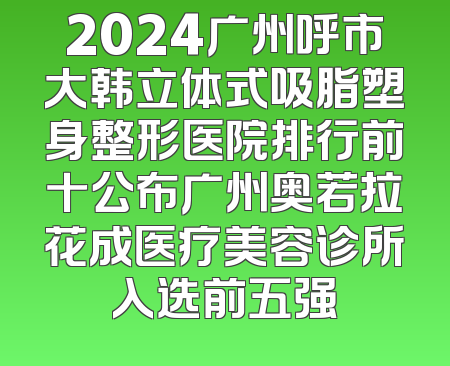 2024广州呼市大韩立体式吸脂塑身整形医院排行前十公布广州奥若拉花成医疗美容诊所入选前五强