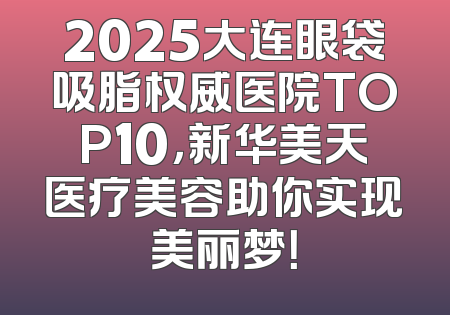 2025大连眼袋吸脂权威医院TOP10，新华美天医疗美容助你实现美丽梦！