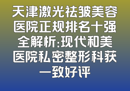 天津激光祛皱美容医院正规排名十强全解析：现代和美医院私密整形科获一致好评