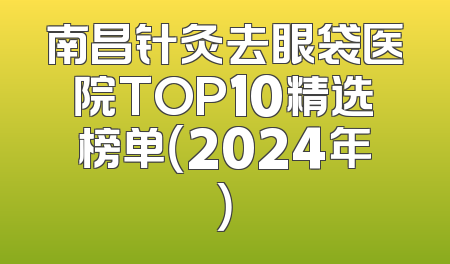 南昌针灸去眼袋医院TOP10精选榜单（2024年）