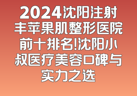 2024沈阳注射丰苹果肌整形医院前十排名！沈阳小叔医疗美容口碑与实力之选