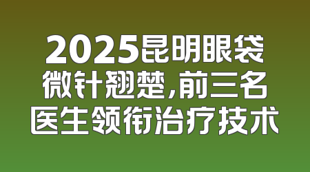 2025昆明眼袋微针翘楚，前三名医生领衔治疗技术