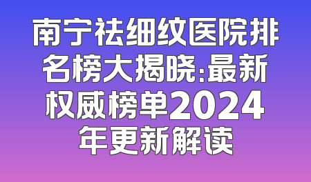 南宁祛细纹医院排名榜大揭晓：最新权威榜单2024年更新解读