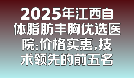 2025年江西自体脂肪丰胸优选医院：价格实惠，技术领先的前五名
