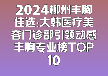 2024柳州丰胸佳选：大韩医疗美容门诊部引领动感丰胸专业榜TOP10