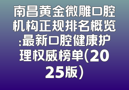 南昌黄金微雕口腔机构正规排名概览：最新口腔健康护理权威榜单（2025版）