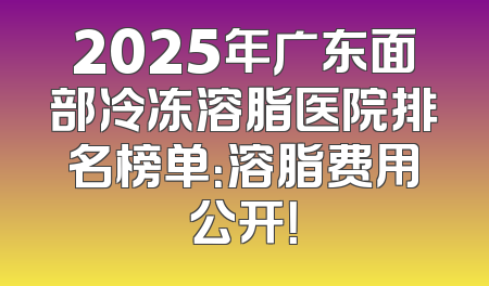 2025年广东面部冷冻溶脂医院排名榜单：溶脂费用公开！