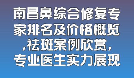 南昌鼻综合修复专家排名及价格概览，祛斑案例欣赏，专业医生实力展现