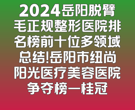 2024岳阳脱臂毛正规整形医院排名榜前十位多领域总结！岳阳市纽尚阳光医疗美容医院争夺榜一桂冠