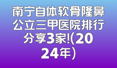 南宁自体软骨隆鼻公立三甲医院排行分享3家！(2024年)