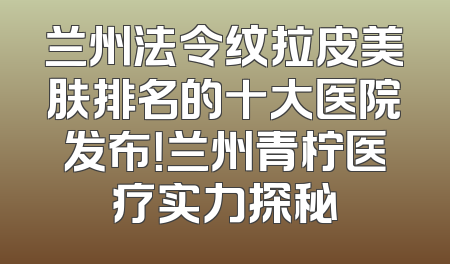兰州法令纹拉皮美肤排名的十大医院发布！兰州青柠医疗实力探秘