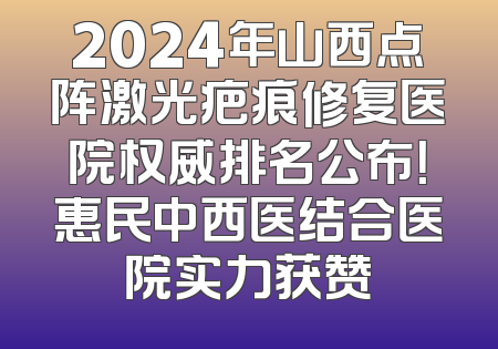 2024年山西点阵激光疤痕修复医院权威排名公布！惠民中西医结合医院实力获赞