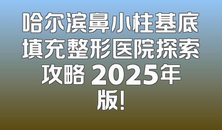 哈尔滨鼻小柱基底填充整形医院探索攻略 2025年版！