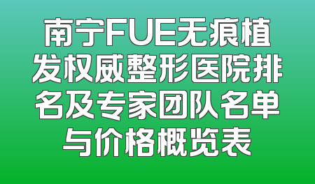 南宁FUE无痕植发权威整形医院排名及专家团队名单与价格概览表