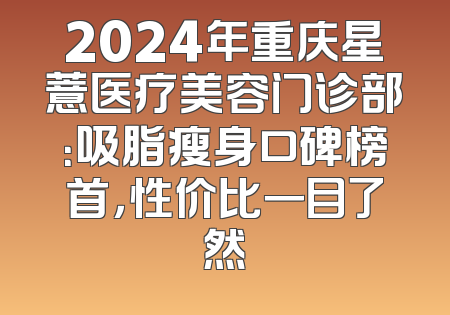 2024年重庆星薏医疗美容门诊部：吸脂瘦身口碑榜首，性价比一目了然