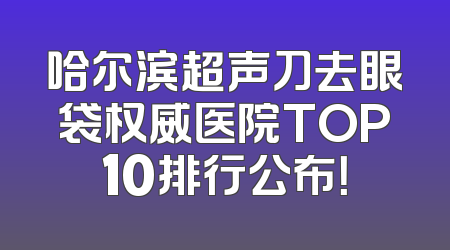哈尔滨超声刀去眼袋权威医院TOP10排行公布！