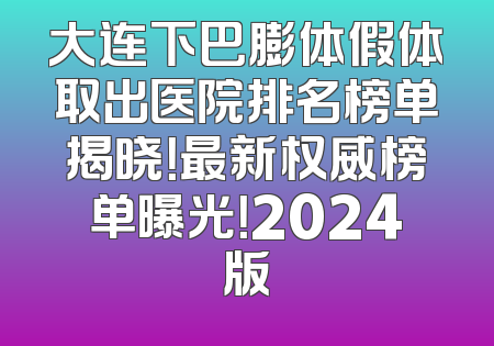 大连下巴膨体假体取出医院排名榜单揭晓！最新权威榜单曝光！2024版