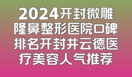2024开封微雕隆鼻整形医院口碑排名开封井云德医疗美容人气推荐