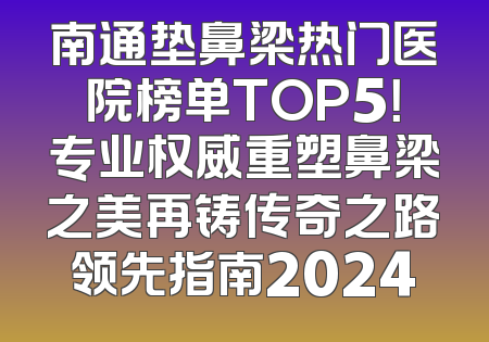 南通垫鼻梁热门医院榜单TOP5！专业权威重塑鼻梁之美再铸传奇之路领先指南2024