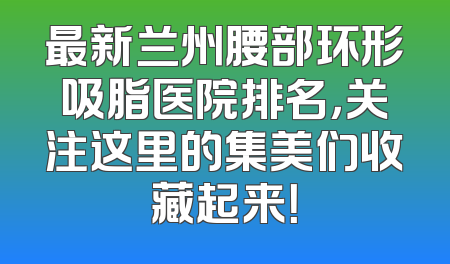 最新兰州腰部环形吸脂医院排名，关注这里的集美们收藏起来！